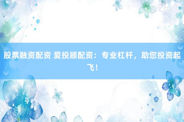 股票融资配资 爱投顾配资：专业杠杆，助您投资起飞！