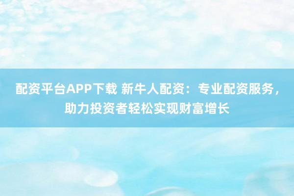 配资平台APP下载 新牛人配资：专业配资服务，助力投资者轻松实现财富增长
