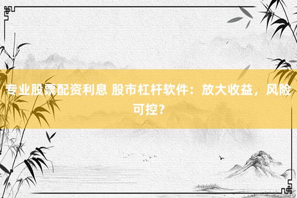 专业股票配资利息 股市杠杆软件：放大收益，风险可控？