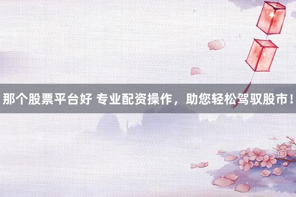 那个股票平台好 专业配资操作，助您轻松驾驭股市！