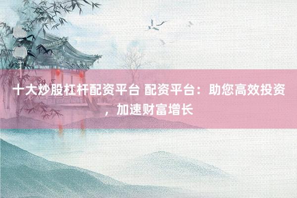十大炒股杠杆配资平台 配资平台：助您高效投资，加速财富增长