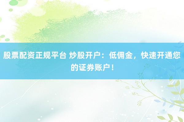 股票配资正规平台 炒股开户：低佣金，快速开通您的证券账户！