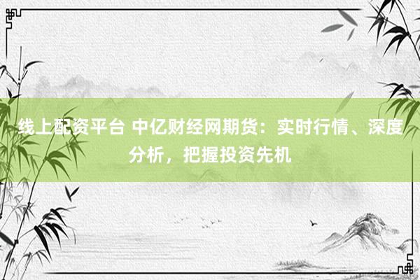 线上配资平台 中亿财经网期货：实时行情、深度分析，把握投资先机