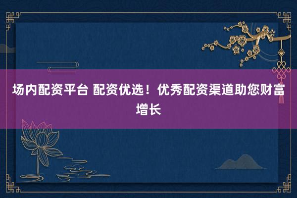 场内配资平台 配资优选！优秀配资渠道助您财富增长