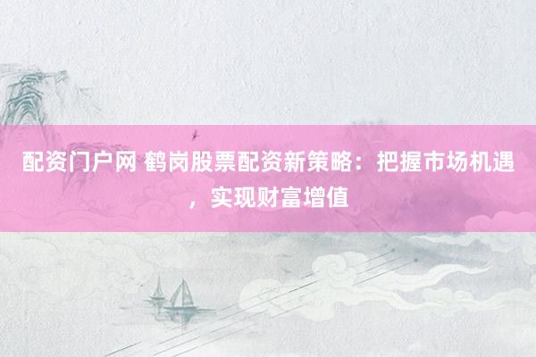 配资门户网 鹤岗股票配资新策略:把握市场机遇,实现财富增值