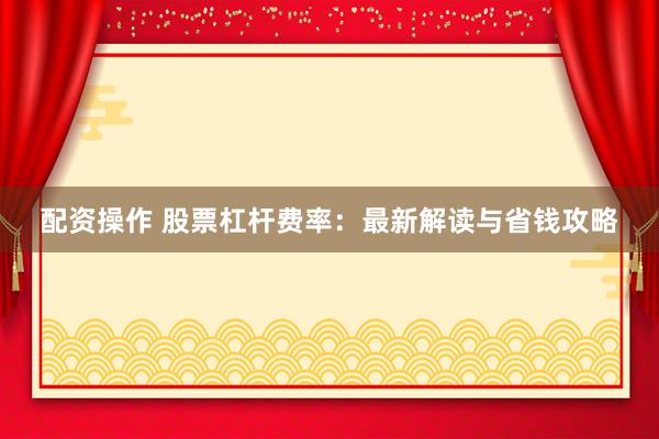 配资操作 股票杠杆费率：最新解读与省钱攻略