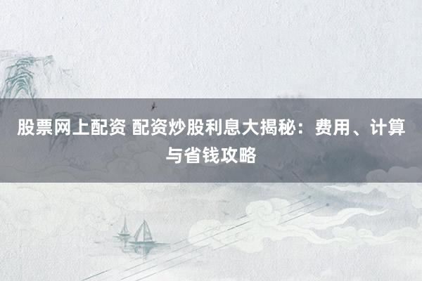 股票网上配资 配资炒股利息大揭秘：费用、计算与省钱攻略