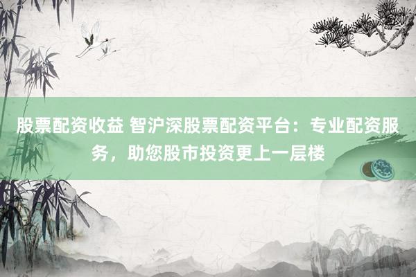 股票配资收益 智沪深股票配资平台：专业配资服务，助您股市投资更上一层楼