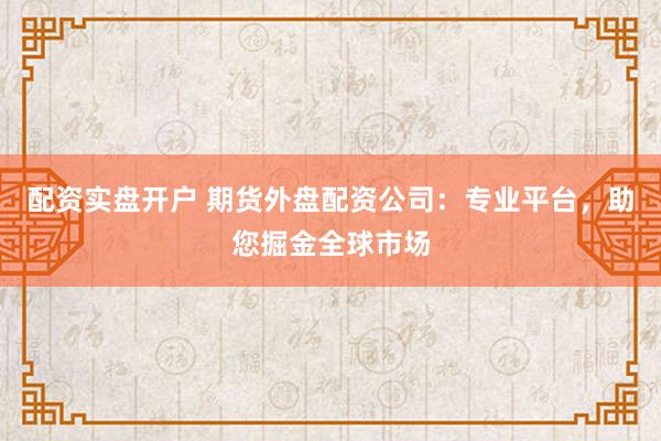 配资实盘开户 期货外盘配资公司：专业平台，助您掘金全球市场