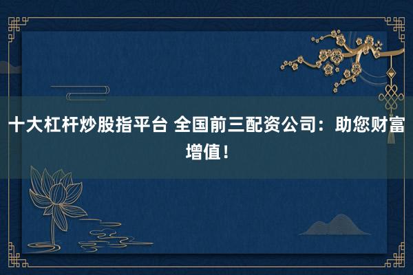 十大杠杆炒股指平台 全国前三配资公司：助您财富增值！