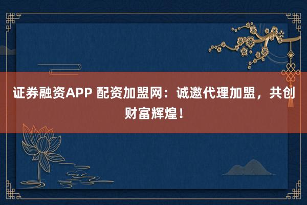 证券融资APP 配资加盟网：诚邀代理加盟，共创财富辉煌！