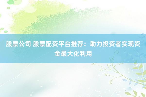 股票公司 股票配资平台推荐：助力投资者实现资金最大化利用