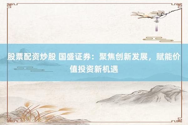 股票配资炒股 国盛证券：聚焦创新发展，赋能价值投资新机遇