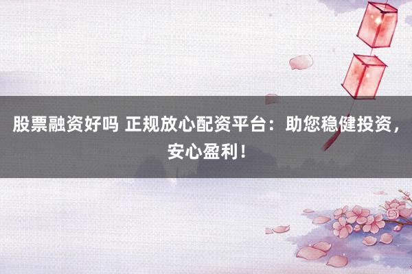 股票融资好吗 正规放心配资平台：助您稳健投资，安心盈利！