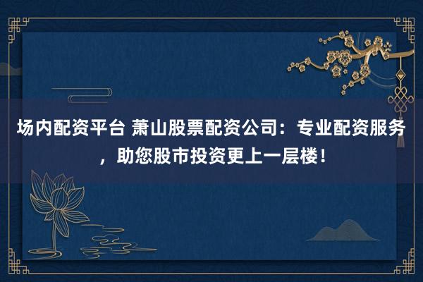 场内配资平台 萧山股票配资公司：专业配资服务，助您股市投资更上一层楼！