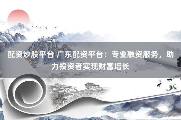 配资炒股平台 广东配资平台：专业融资服务，助力投资者实现财富增长