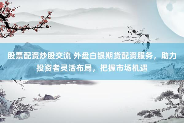 股票配资炒股交流 外盘白银期货配资服务，助力投资者灵活布局，把握市场机遇