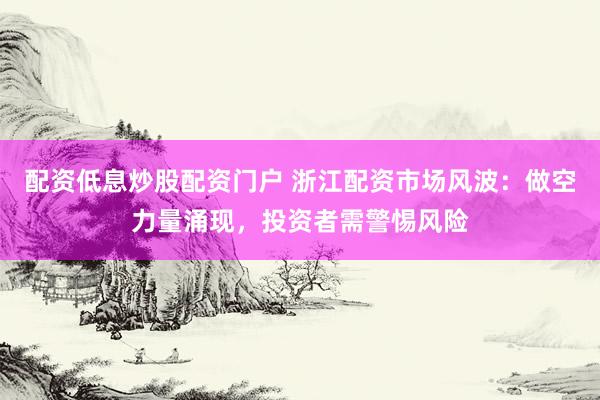 配资低息炒股配资门户 浙江配资市场风波：做空力量涌现，投资者需警惕风险