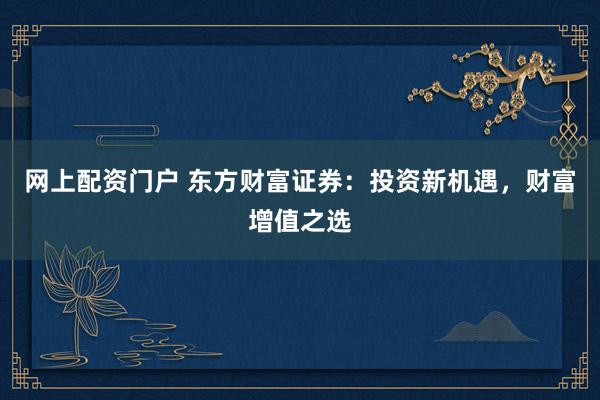 网上配资门户 东方财富证券：投资新机遇，财富增值之选