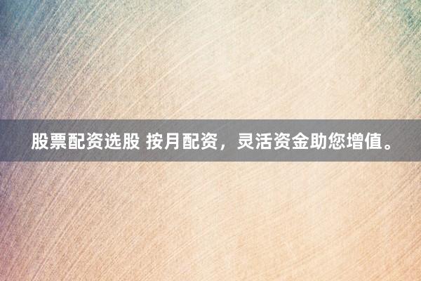股票配资选股 按月配资，灵活资金助您增值。