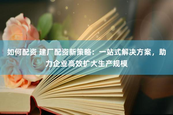 如何配资 建厂配资新策略：一站式解决方案，助力企业高效扩大生产规模