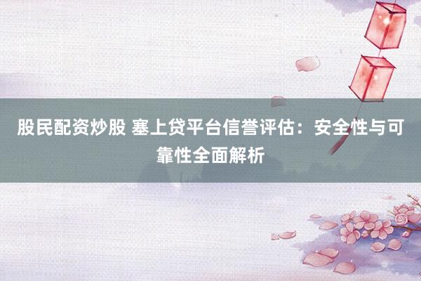 股民配资炒股 塞上贷平台信誉评估：安全性与可靠性全面解析