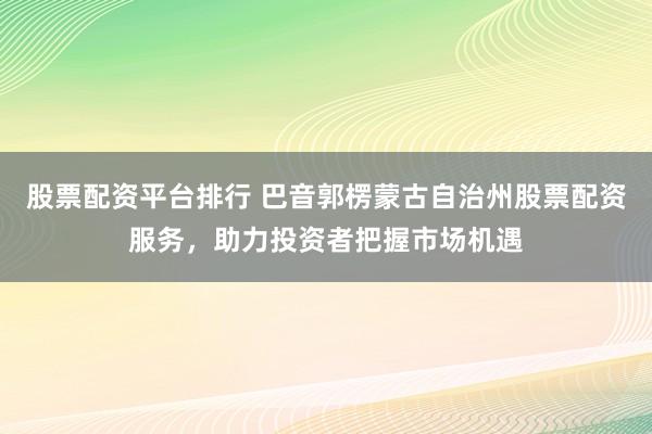 股票配资平台排行 巴音郭楞蒙古自治州股票配资服务，助力投资者把握市场机遇