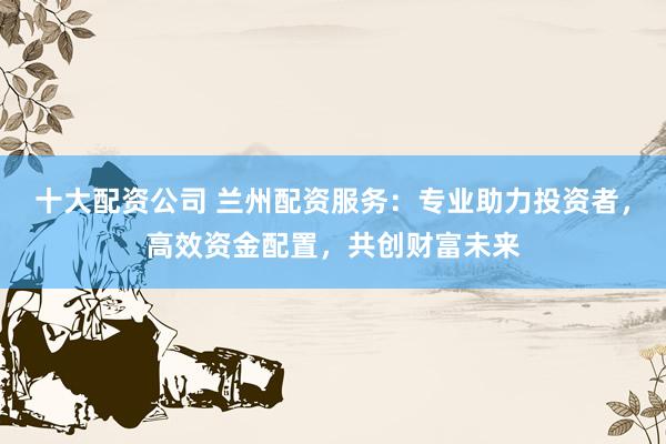 十大配资公司 兰州配资服务：专业助力投资者，高效资金配置，共创财富未来