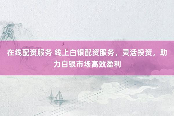 在线配资服务 线上白银配资服务，灵活投资，助力白银市场高效盈利