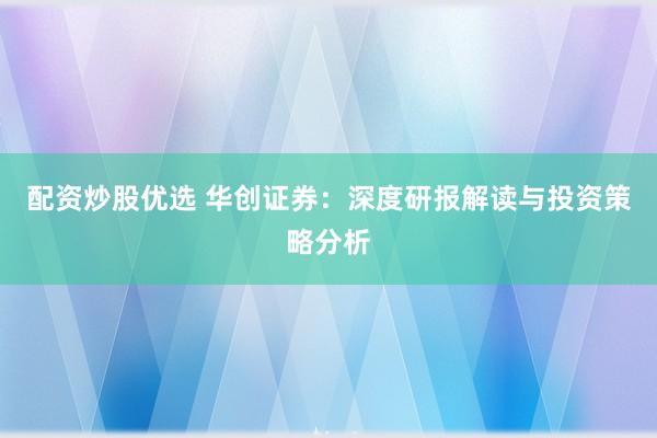 配资炒股优选 华创证券：深度研报解读与投资策略分析
