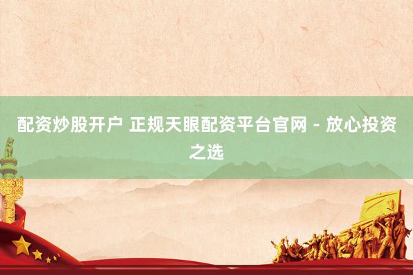 配资炒股开户 正规天眼配资平台官网 - 放心投资之选