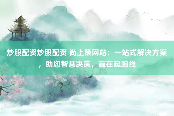 炒股配资炒股配资 尚上策网站：一站式解决方案，助您智慧决策，赢在起跑线