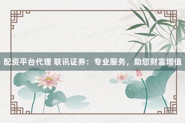 配资平台代理 联讯证券：专业服务，助您财富增值