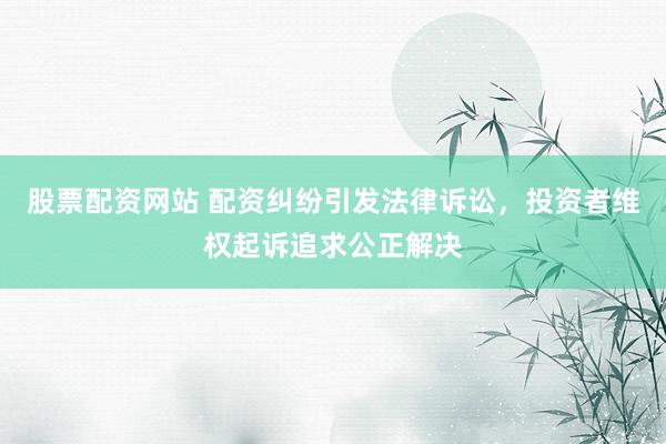 股票配资网站 配资纠纷引发法律诉讼，投资者维权起诉追求公正解决