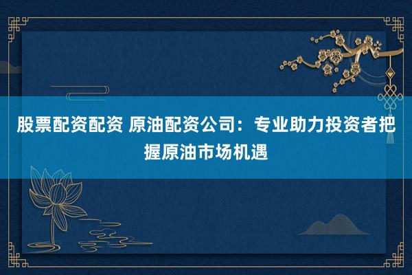 股票配资配资 原油配资公司：专业助力投资者把握原油市场机遇