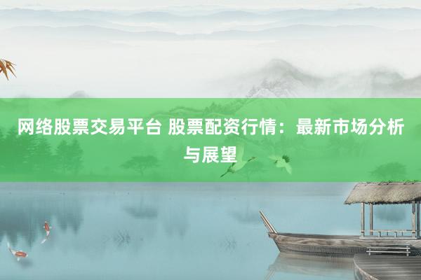 网络股票交易平台 股票配资行情：最新市场分析与展望