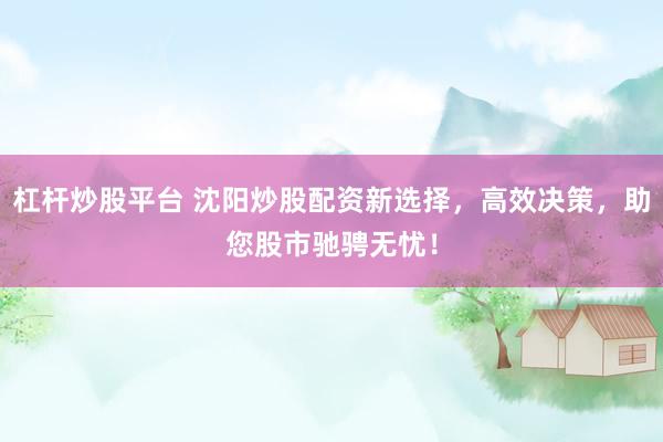 杠杆炒股平台 沈阳炒股配资新选择，高效决策，助您股市驰骋无忧！