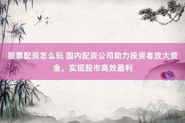 股票配资怎么玩 国内配资公司助力投资者放大资金，实现股市高效盈利