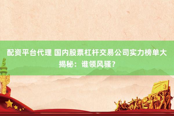 配资平台代理 国内股票杠杆交易公司实力榜单大揭秘：谁领风骚？