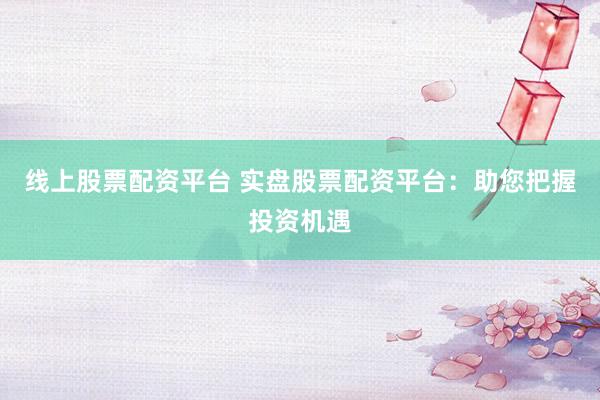 线上股票配资平台 实盘股票配资平台：助您把握投资机遇