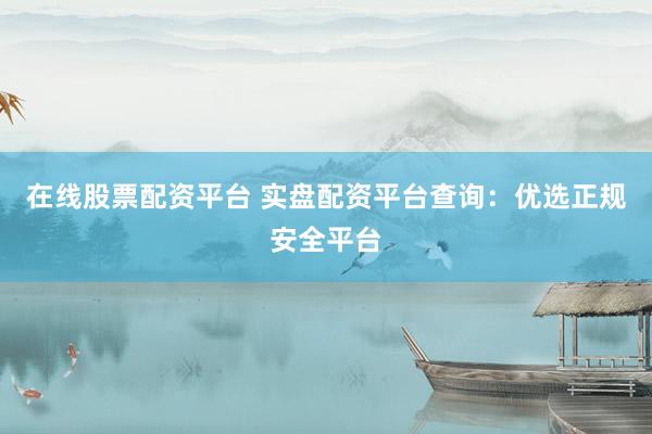 在线股票配资平台 实盘配资平台查询：优选正规安全平台