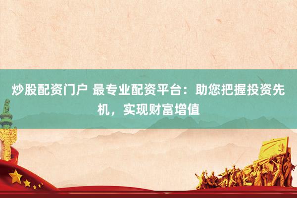 炒股配资门户 最专业配资平台：助您把握投资先机，实现财富增值