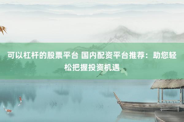 可以杠杆的股票平台 国内配资平台推荐：助您轻松把握投资机遇