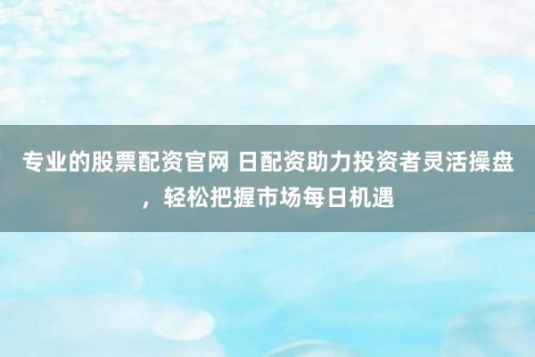 专业的股票配资官网 日配资助力投资者灵活操盘，轻松把握市场每日机遇