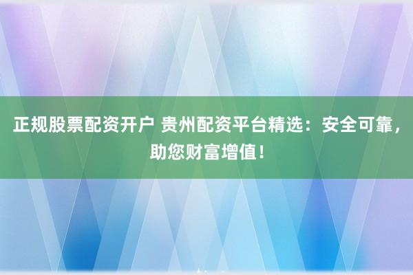 正规股票配资开户 贵州配资平台精选：安全可靠，助您财富增值！
