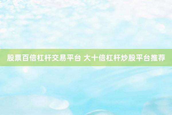 股票百倍杠杆交易平台 大十倍杠杆炒股平台推荐
