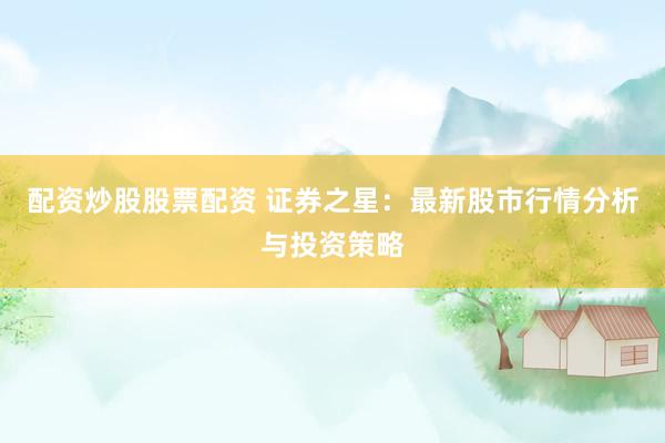 配资炒股股票配资 证券之星：最新股市行情分析与投资策略