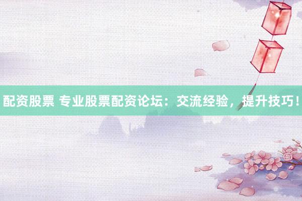 配资股票 专业股票配资论坛：交流经验，提升技巧！