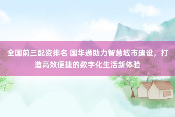 全国前三配资排名 国华通助力智慧城市建设，打造高效便捷的数字化生活新体验