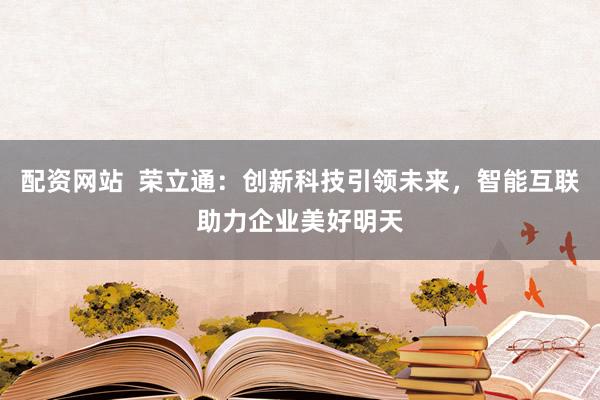 配资网站  荣立通：创新科技引领未来，智能互联助力企业美好明天